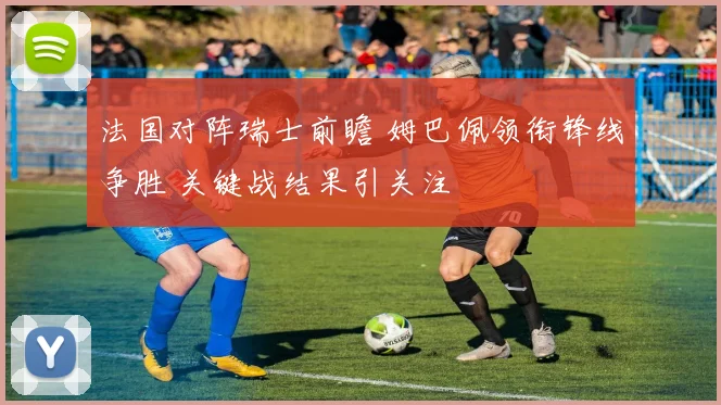 法国对阵瑞士前瞻 姆巴佩领衔锋线争胜 关键战结果引关注