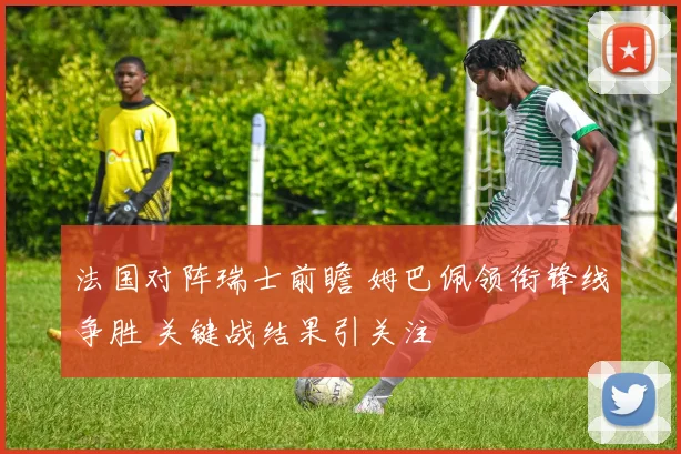 法国对阵瑞士前瞻 姆巴佩领衔锋线争胜 关键战结果引关注