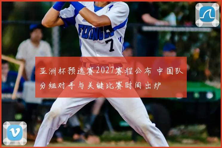 亚洲杯预选赛2027赛程公布 中国队分组对手与关键比赛时间出炉