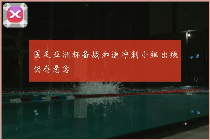 国足亚洲杯备战加速冲刺小组出线仍存悬念