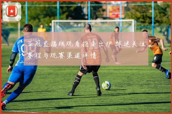 亚冠直播线观看指南出炉 球迷关注赛程与观赛渠道详情