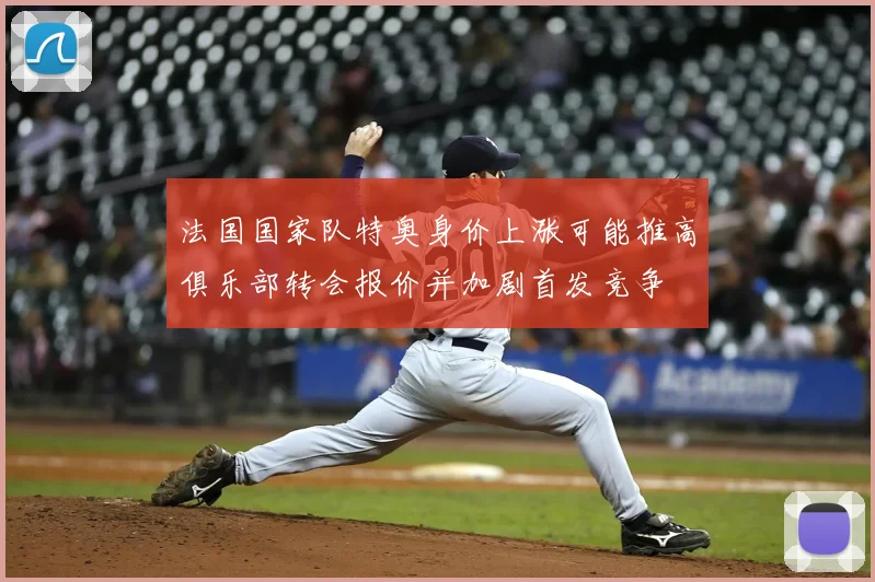 法国国家队特奥身价上涨可能推高俱乐部转会报价并加剧首发竞争