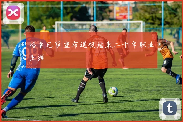 格鲁巴萨宣布退役结束二十年职业生涯