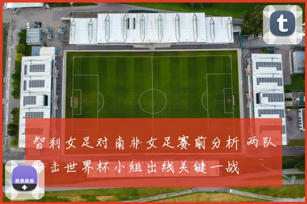智利女足对南非女足赛前分析 两队冲击世界杯小组出线关键一战