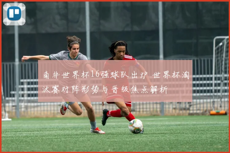 南非世界杯16强球队出炉 世界杯淘汰赛对阵形势与晋级焦点解析