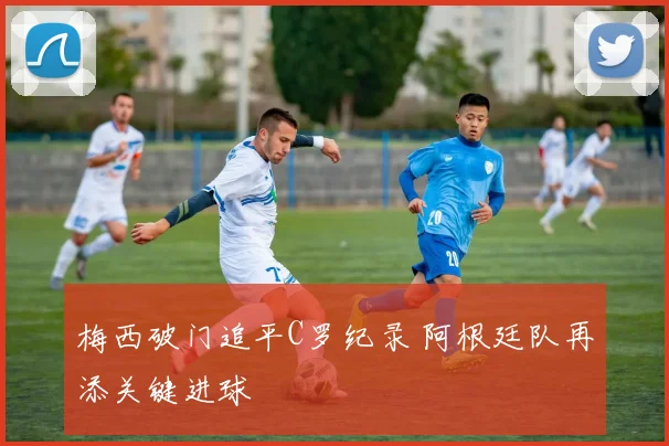 梅西破门追平C罗纪录 阿根廷队再添关键进球