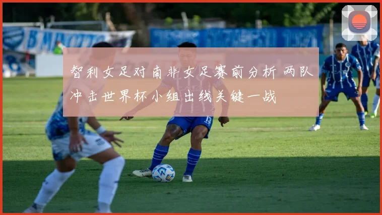 智利女足对南非女足赛前分析 两队冲击世界杯小组出线关键一战