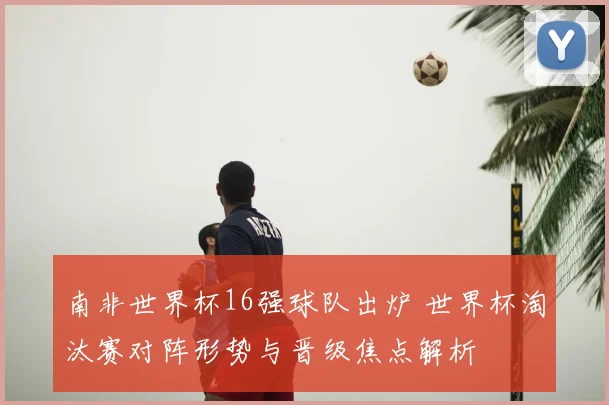 南非世界杯16强球队出炉 世界杯淘汰赛对阵形势与晋级焦点解析