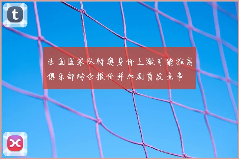 法国国家队特奥身价上涨可能推高俱乐部转会报价并加剧首发竞争