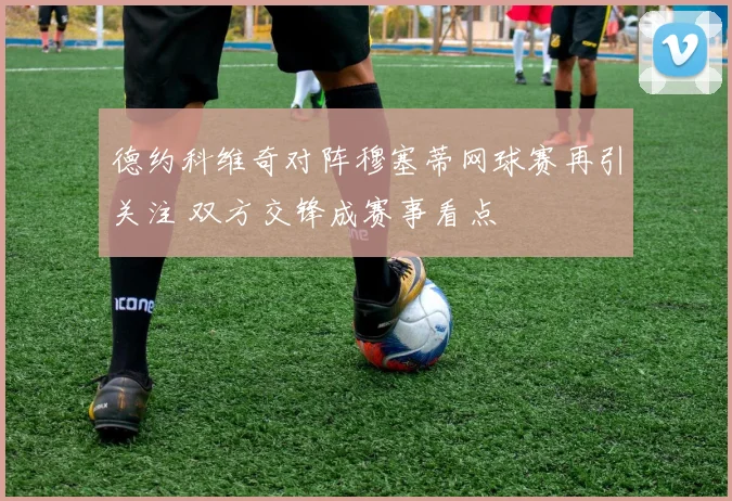 德约科维奇对阵穆塞蒂网球赛再引关注 双方交锋成赛事看点