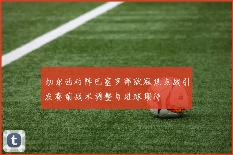 切尔西对阵巴塞罗那欧冠焦点战引发赛前战术调整与进球期待