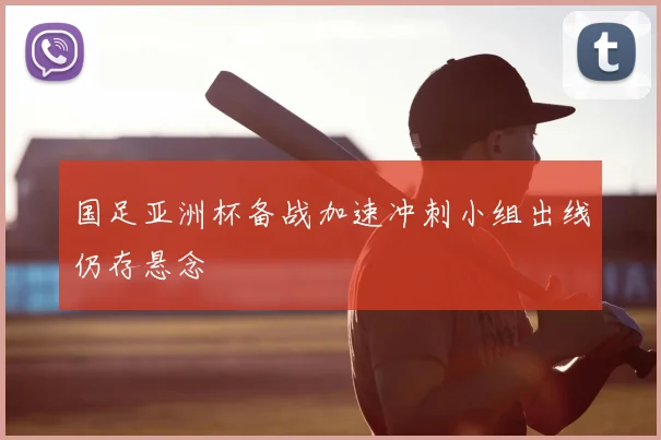 国足亚洲杯备战加速冲刺小组出线仍存悬念