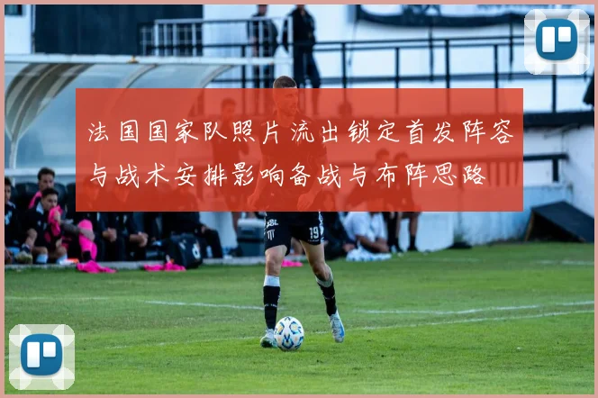 法国国家队照片流出锁定首发阵容与战术安排影响备战与布阵思路