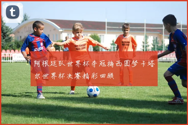 阿根廷队世界杯夺冠梅西圆梦卡塔尔世界杯决赛精彩回顾