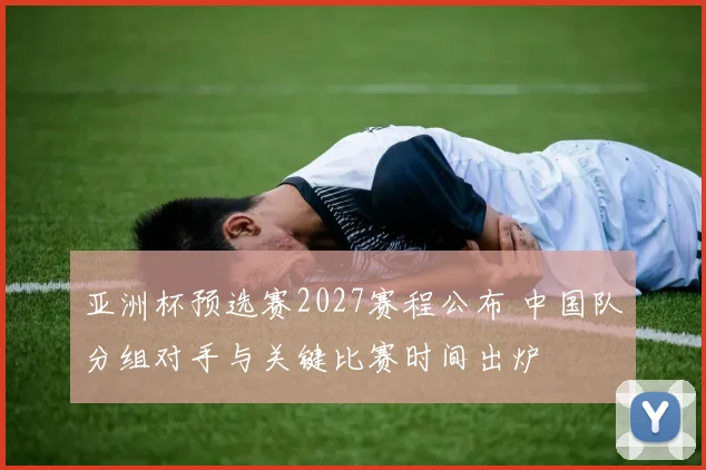 亚洲杯预选赛2027赛程公布 中国队分组对手与关键比赛时间出炉