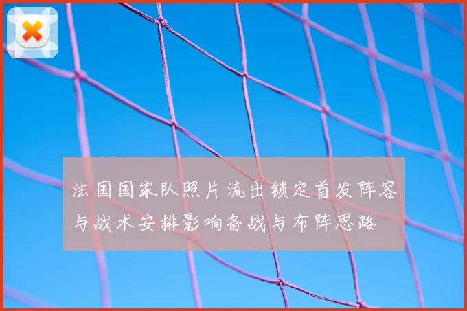 法国国家队照片流出锁定首发阵容与战术安排影响备战与布阵思路
