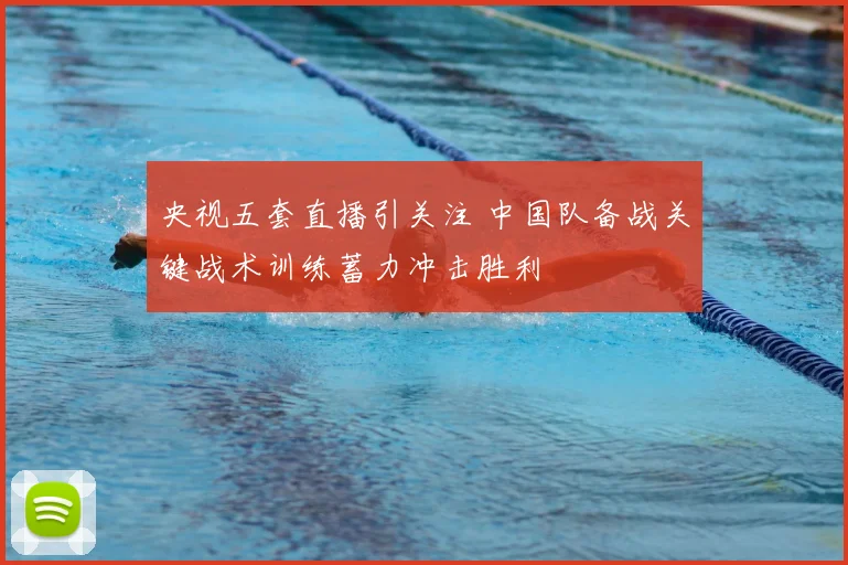 央视五套直播引关注 中国队备战关键战术训练蓄力冲击胜利