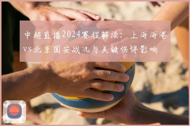 中超直播2024赛程解读:上海海港vs北京国安战况与关键伤停影响